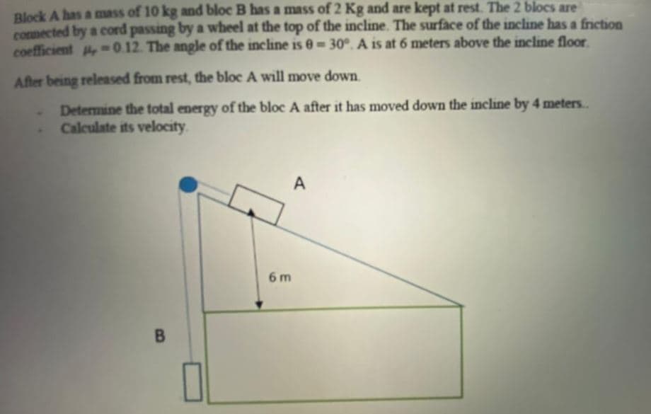 Block A has a mass of 10 kg and bloc B has a mass of 2 Kg and are kept at rest. The 2 blocs are
comected by a cord passing by a wheel at the top of the incline. The surface of the incline has a friction
coefficient -0.12. The angle of the incline is 0= 30°. A is at 6 meters above the incline floor.
After being released from rest, the bloc A will move down.
Determine the total energy of the bloc A after it has moved down the incline by 4 meters..
Calculate its velocity.
6 m
B
