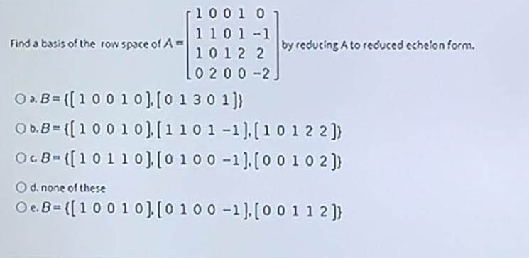 1001 0
1 10 1-1
Find a basis of the row space of A=
by reducing A to reduced echelon form.
1012 2
0 200-2]
O2B= ((100 10].[0 13 0 1])
Ob.B= {[100 1 0).[1101-1).[10 1 2 2]}
OcB={[10110),[0 10 0 -1).[00 10 2 )}
Od. none of these
Oe.B= ([100 10),[0 100 -1).[0 0 1 1 2 ]}
