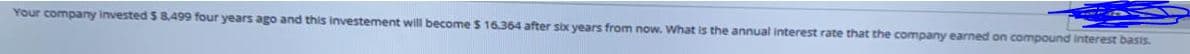 Your company invested S 8,499 four years ago and this investement will become $ 16.364 after six years from now. What is the annual interest rate that the company earned on compound interest basis.
