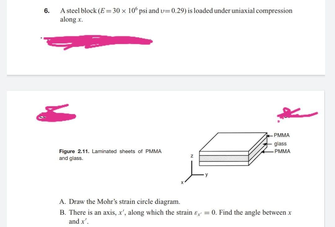 A steel block (E= 30 x 10 psi and v=0.29) is loaded under uniaxial compression
along x.
6.
PMMA
glass
Figure 2.11. Laminated sheets of PMMA
and glass.
PMMA
A. Draw the Mohr's strain circle diagram.
B. There is an axis, x', along which the strain ɛ = 0. Find the angle between x
and x'.
