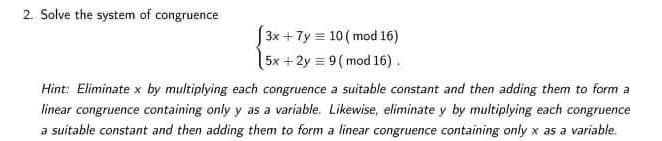 2. Solve the system of congruence
|3x +7y = 10 ( mod 16)
5x +2y = 9( mod 16).
Hint: Eliminate x by multiplying each congruence a suitable constant and then adding them to form a
linear congruence containing only y as a variable. Likewise, eliminate y by multiplying each congruence
a suitable constant and then adding them to form a linear congruence containing only x as a variable.
