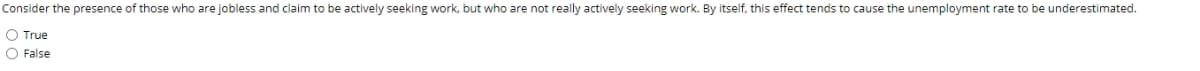Consider the presence of those who are jobless and claim to be actively seeking work, but who are not really actively seeking work. By itself, this effect tends to cause the unemployment rate to be underestimated.
O True
O False
