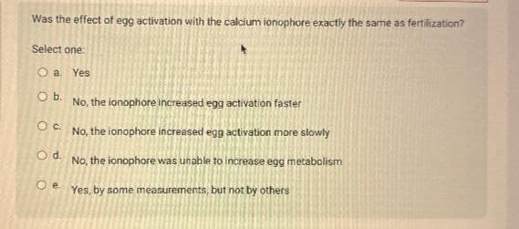 Was the effect of egg activation with the calcium ionophore exactly the same as fertilization?
Select one:
Oa. Yes
O b.
No, the ionophore increased egg activation faster
Oc. No, the ionophore increased egg activation more slowly
Od.
No, the ionophore was unable to increase egg metabolism
e. Yes, by some measurements, but not by others