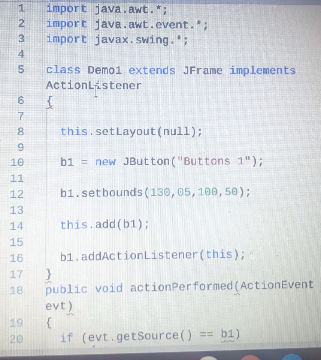 import java.awt.*;
import java.awt.event.*;
import javax.swing.*;
1
class Demo1 extends JFrame implements
ActionListener
8.
this.setLayout(null);
9.
10
b1 = new JButton("Buttons 1");
11
12
b1.setbounds(130,05,100, 50);
13
14
this.add(b1);
15
16
b1.addActionListener (this);
}
public void actionPerformed (ActionEvent
evt)
{
if (evt.getSource()
17
18
%24
19
20
b1)
H23 45
67
