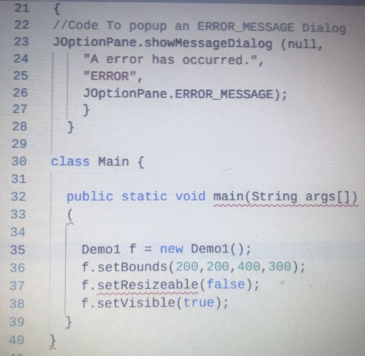 {
//Code To popup an ERROR_MESSAGE Dialog
JOptionPane.showMessageDialog (null,
"A error has occurred.",
21
22
23
24
25
"ERROR",
26
JOptionPane.ERROR_MESSAGE);
27
28
29
30
class Main {
31
32
public static void main(String args[])
33
34
Demo1 f = new Demo1();
f.setBounds(200, 200, 400, 300);
f.setResizeable(false);
f.setVisible (true);
}
35
36
37
38
39
40
