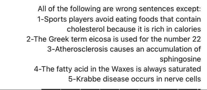 All of the following are wrong sentences except:
1-Sports players avoid eating foods that contain
cholesterol because it is rich in calories
2-The Greek term eicosa is used for the number 22
3-Atherosclerosis causes an accumulation of
sphingosine
4-The fatty acid in the Waxes is always saturated
5-Krabbe disease occurs in nerve cells
