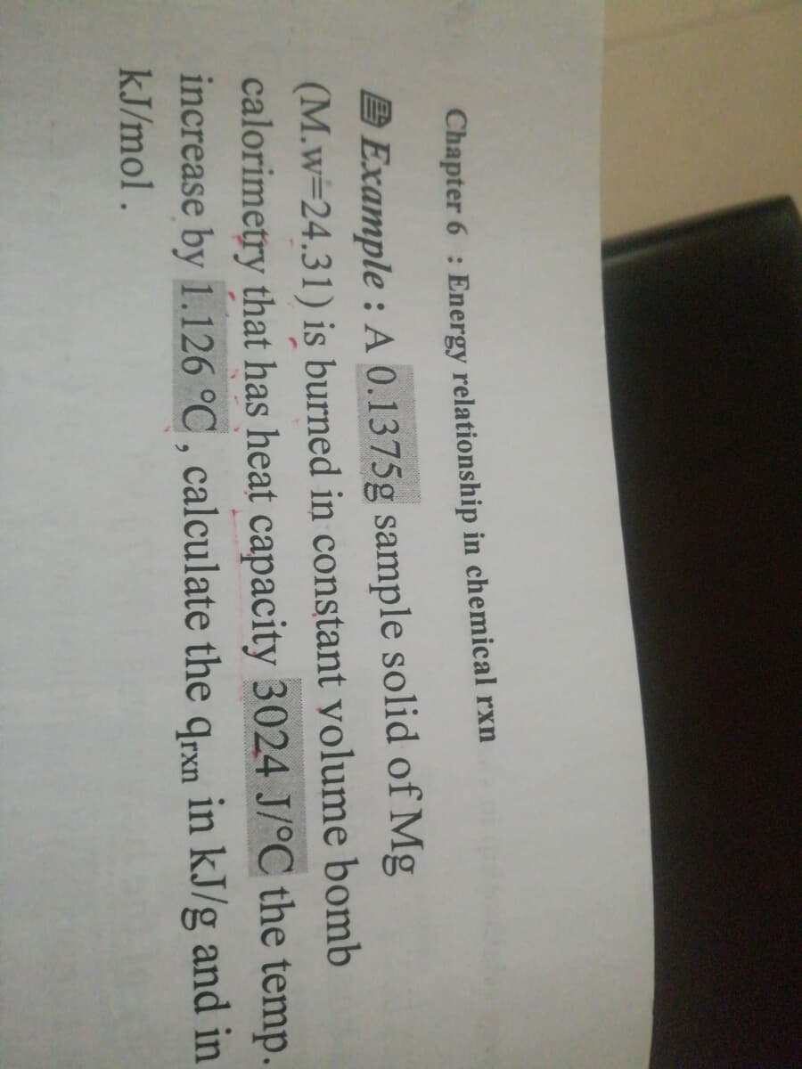 Chapter 6 : Energy relationship in chemical rxn
A Example : A 0.1375g sample solid of Mg
(M.w=24.31) is burned in constant yolume bomb
calorimetry that has heat capacity 3024 J/°C the temp.
increase by 1.126 °C, calculate the qrxn in kJ/g and in
kJ/mol.
