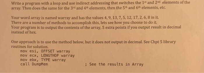 Write a program with a loop and use indirect addressing that switches the 1st and 2nd elements of the
array. Then does the same for the 3rd and 4th elements, then the 5th and 6th elements, etc.
Your word array is named warray and has the values 4,9, 13, 7, 5, 12, 17, 2, 6, 8 in it.
There are a number of methods to accomplish this, lets see how you choose to do it.
Your program is to output the contents of the array, 5 extra points if you output result in decimal
instead of hex.
One approach is to use the method below, but it does not output in decimal. See Chpt 5 library
routines for solution.
mov esi, OFFSET warray
mov ecx, LENGTHOF warray
mov ebx, TYPE warray
call DumpMem
; See the results in Array
