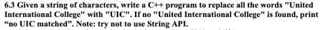 6.3 Given a string of characters, write a C++ program to replace all the words "United
International College" with "UIC". If no "United International College" is found, print
“no UIC matched". Note: try not to use String API.
