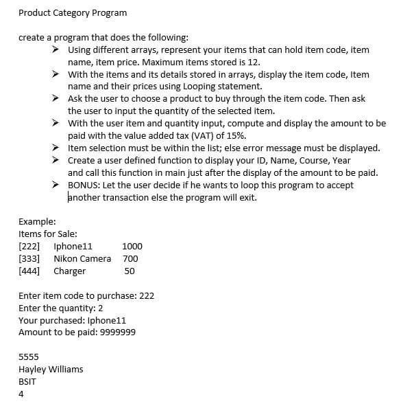 Product Category Program
create a program that does the following:
Using different arrays, represent your items that can hold item code, item
name, item price. Maximum items stored is 12.
With the items and its details stored in arrays, display the item code, Item
name and their prices using Looping statement.
Ask the user to choose a product to buy through the item code. Then ask
the user to input the quantity of the selected item.
With the user item and quantity input, compute and display the amount to be
paid with the value added tax (VAT) of 15%.
Item selection must be within the list; else error message must be displayed.
> Create a user defined function to display your ID, Name, Course, Year
and call this function in main just after the display of the amount to be paid.
BONUS: Let the user decide if he wants to loop this program to accept
another transaction else the program will exit.
Example:
Items for Sale:
[222] Iphone11
[333] Nikon Camera 700
[444] Charger
1000
50
Enter item code to purchase: 222
Enter the quantity: 2
Your purchased: Iphone11
Amount to be paid: 9999999
5555
Hayley Williams
BSIT
4
