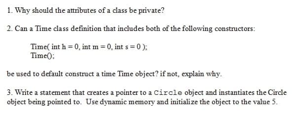 1. Why should the attributes of a class be private?
2. Can a Time class definition that includes both of the following constructors:
Time( int h = 0, int m = 0, int s = 0 );
Time():
be used to default construct a time Time object? if not, explain why.
3. Write a statement that creates a pointer to a Circle object and instantiates the Circle
object being pointed to. Use dynamic memory and initialize the object to the value 5.
