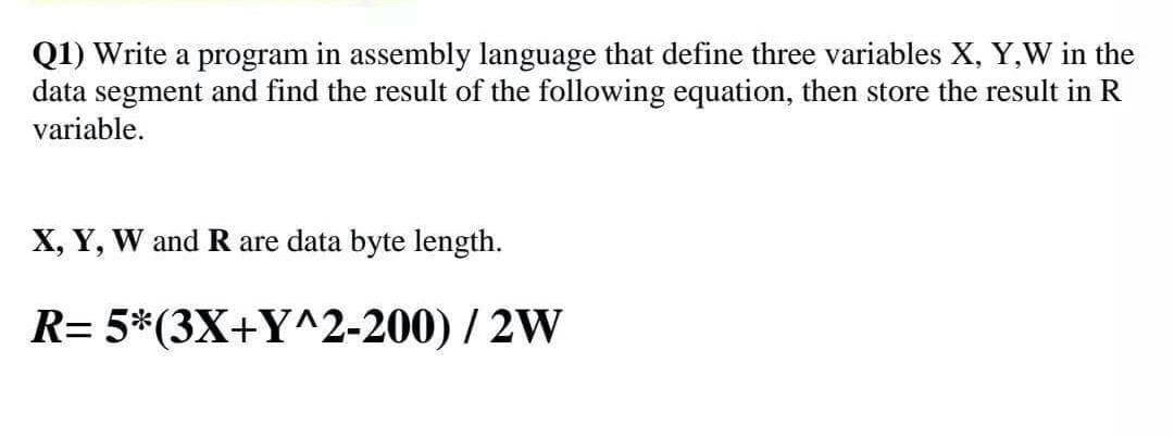 Q1) Write a program in assembly language that define three variables X, Y,W in the
data segment and find the result of the following equation, then store the result in R
variable.
X, Y, W and R are data byte length.
R= 5*(3X+Y^2-200) / 2W
