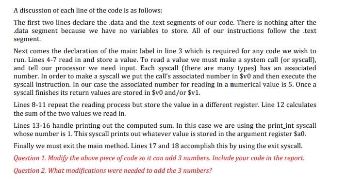 A discussion of each line of the code is as follows:
The first two lines declare the .data and the text segments of our code. There is nothing after the
.data segment because we have no variables to store. All of our instructions follow the .text
segment.
Next comes the declaration of the main: label in line 3 which is required for any code we wish to
run. Lines 4-7 read in and store a value. To read a value we must make a system call (or syscall),
and tell our processor we need input. Each syscall (there are many types) has an associated
number. In order to make a syscall we put the call's associated number in $v0 and then execute the
syscall instruction. In our case the associated number for reading in a numerical value is 5. Once a
syscall finishes its return values are stored in $v0 and/or $v1.
Lines 8-11 repeat the reading process but store the value in a different register. Line 12 calculates
the sum of the two values we read in.
Lines 13-16 handle printing out the computed sum. In this case we are using the print_int syscall
whose number is 1. This syscall prints out whatever value is stored in the argument register $a0.
Finally we must exit the main method. Lines 17 and 18 accomplish this by using the exit syscall.
Question 1. Modify the above piece of code so it can add 3 numbers. Include your code in the report.
Question 2. What modifications were needed to add the 3 numbers?
