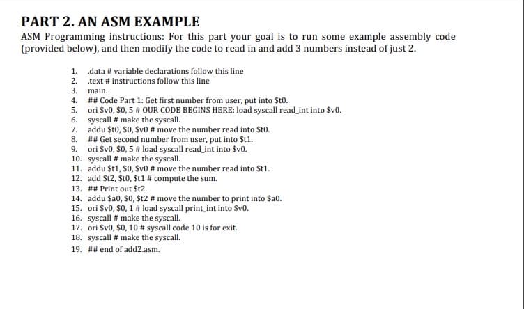 PART 2. AN ASM EXAMPLE
ASM Programming instructions: For this part your goal is to run some example assembly code
(provided below), and then modify the code to read in and add 3 numbers instead of just 2.
1. data # variable declarations follow this line
2. text # instructions follow this line
3. main:
## Code Part 1: Get first number from user, put into $t0.
ori Sv0, $0, 5 # OUR CODE BEGINS HERE: load syscall read_int into $v0.
6. syscall # make the syscall.
7. addu $t0, S0, Sv0 # move the number read into St0.
## Get second number from user, put into $t1.
9. ori Sv0, $0, 5 # load syscall read_int into $v0.
10. syscall # make the syscall.
11. addu $t1, $0, Sv0 # move the number read into $t1.
12. add $t2, $t0, $t1 # compute the sum.
13. ## Print out $t2.
14. addu $a0, $0, St2 # move the number to print into $a0.
15. ori Sv0, $0, 1 # load syscall print_int into Svo.
16. syscall # make the syscall.
17. ori Sv0, S0, 10 # syscall code 10 is for exit.
18. syscall # make the syscall.
4.
5.
8.
19. ## end of add2.asm.
