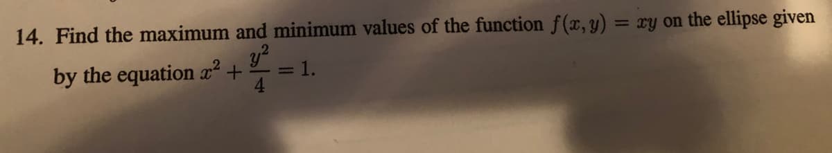 14. Find the maximum and minimum values of the function f(x,y) = xy on the ellipse given
%3D
y?
1.
by the equation x²
4
