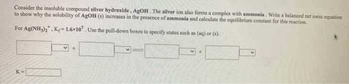 Consider the insoluble compound silver hydroxide, AgOH. The silver ion also forms a complex with ammonia. Write a balanced net ionic equation
to show why the solubility of AgOH (s) increases in the presence of ammonia and calculate the equilibrium constant for this reaction.
For Ag(NH3)₂, Ke-1.6x107. Use the pull-down boxes to specify states such as (aq) or (s).
✓ +