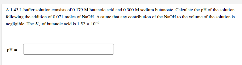 A 1.43 L buffer solution consists of 0.179 M butanoic acid and 0.300 M sodium butanoate. Calculate the pH of the solution
following the addition of 0.071 moles of NaOH. Assume that any contribution of the NaOH to the volume of the solution is
negligible. The K, of butanoic acid is 1.52 x 10-5.
pH =
