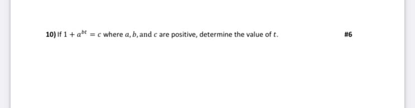 ### Problem Statement

10) Given the equation \( 1 + a^{bt} = c \), where \( a \), \( b \), and \( c \) are positive, determine the value of \( t \).

### Explanation

For solving this problem, you need to isolate the variable \( t \). Here's a step-by-step guide to solve for \( t \):

1. **Subtract 1 from both sides of the equation**:
   \[ a^{bt} = c - 1 \]

2. **Take the natural logarithm (ln) of both sides to simplify the exponent**:
   \[ \ln(a^{bt}) = \ln(c - 1) \]

3. **Utilize the logarithm power rule, \( \ln(a^x) = x \ln(a) \)**:
   \[ bt \ln(a) = \ln(c - 1) \]

4. **Solve for \( t \) by isolating \( t \)**:
   \[ t = \frac{\ln(c - 1)}{b \ln(a)} \]

Thus, the value of \( t \) is determined by the equation:
\[ t = \frac{\ln(c - 1)}{b \ln(a)} \]

### Additional Notes

- Ensure that \( a \), \( b \), and \( c \) are all positive values, as stipulated in the problem.
- Make sure that \( c > 1 \) for the logarithm \( \ln(c - 1) \) to be valid.

This solution involves manipulation of exponential and logarithmic properties, which are fundamental concepts in algebra and calculus.