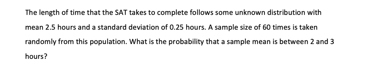 The length of time that the SAT takes to complete follows some unknown distribution with
mean 2.5 hours and a standard deviation of 0.25 hours. A sample size of 60 times is taken
randomly from this population. What is the probability that a sample mean is between 2 and 3
hours?