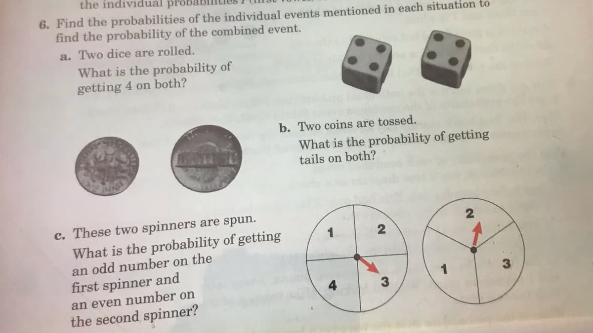 the individual prob
6. Find the probabilities of the individual events mentioned in each situation to
find the probability of the combined event.
a. Two dice are rolled.
What is the probability of
getting 4 on both?
b. Two coins are tossed.
What is the probability of getting
tails on both?
c. These two spinners are spun.
What is the probability of getting
an odd number on the
first spinner and
3.
an even number on
the second spinner?
