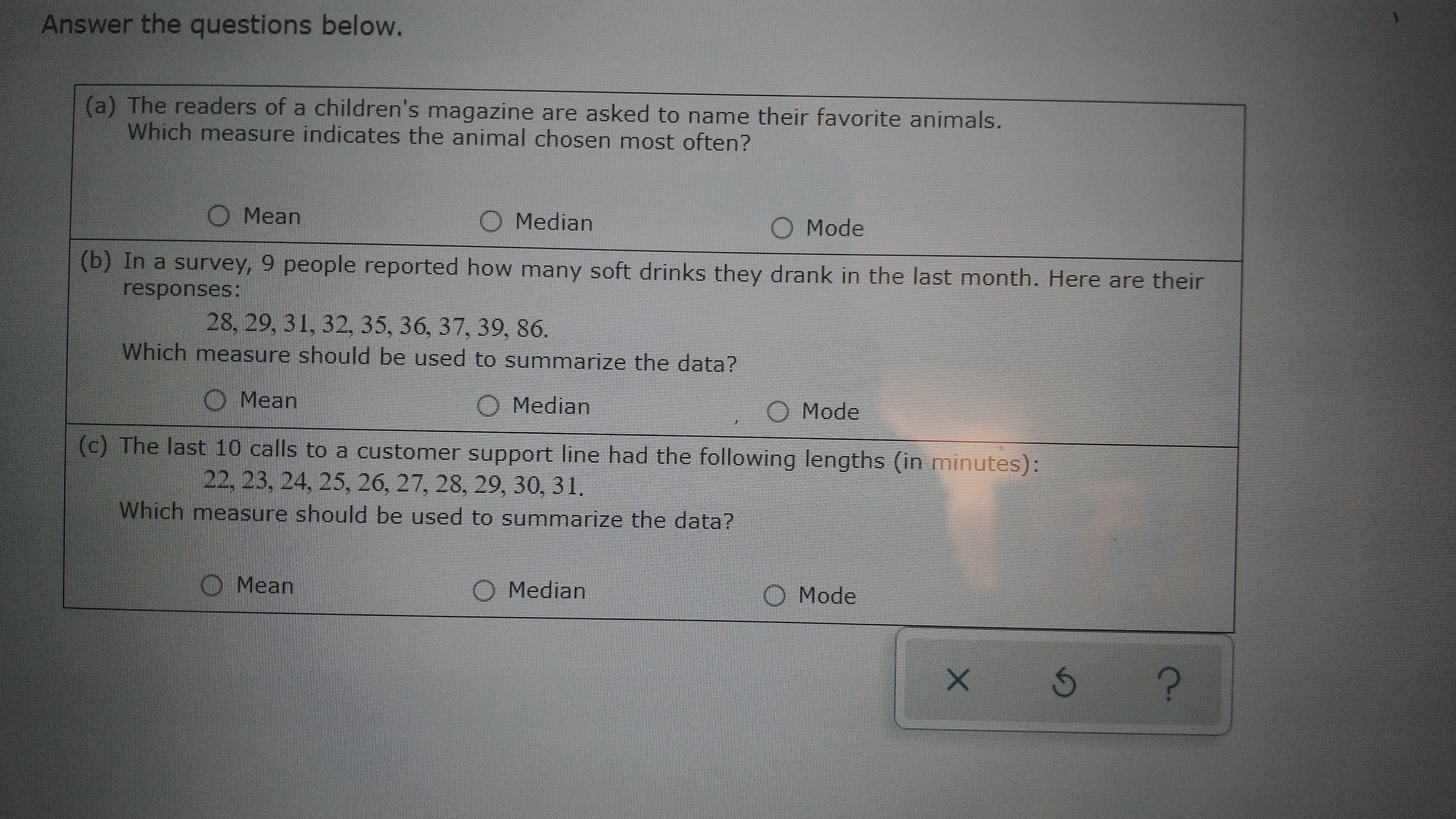 Answer the questions below.
(a) The readers of a children's magazine are asked to name their favorite animals.
Which measure indicates the animal chosen most often?
Mean
Median
Mode
(b) In a survey, 9 people reported how many soft drinks they drank in the last month. Here are their
responses:
28,29, 31, 32, 35, 36, 37, 39, 86.
Which measure should be used to summarize the data?
O Median
(c) The last 10 calls to a customer support line had the following lengths (in minutes):
O Mean
O Mode
22,23, 24, 25, 26, 27, 28, 29, 30, 31.
Which measure should be used to summarize the data?
O Mean
O Median
O Mode
C.
