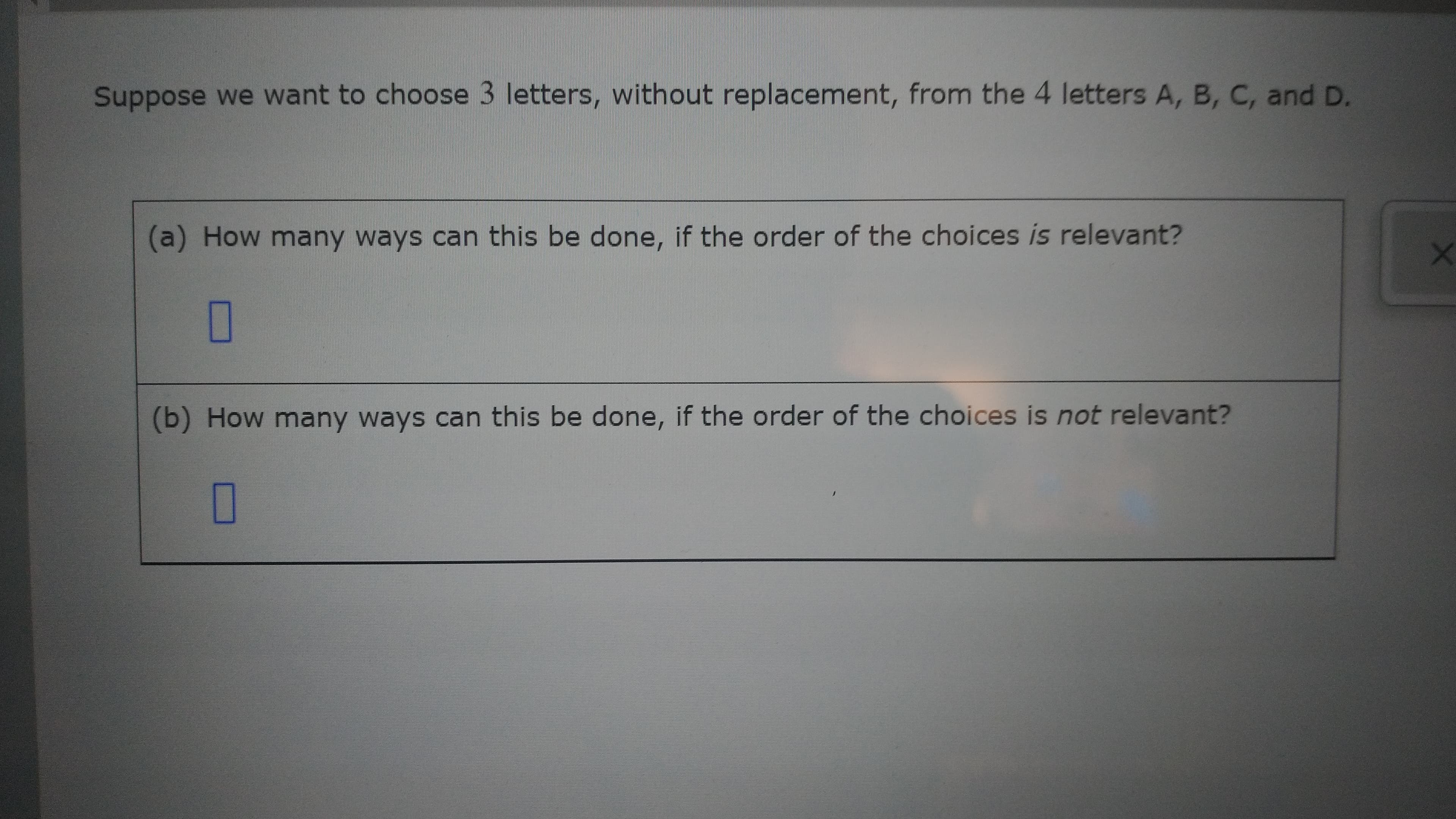 O
(b) How many ways can this be done, if the order of the choices is not relevant?
O
(a) How many ways can this be done, if the order of the choices is relevant?
Suppose we want to choose 3 letters, without replacement, from the 4 letters A, B, C, and D.
