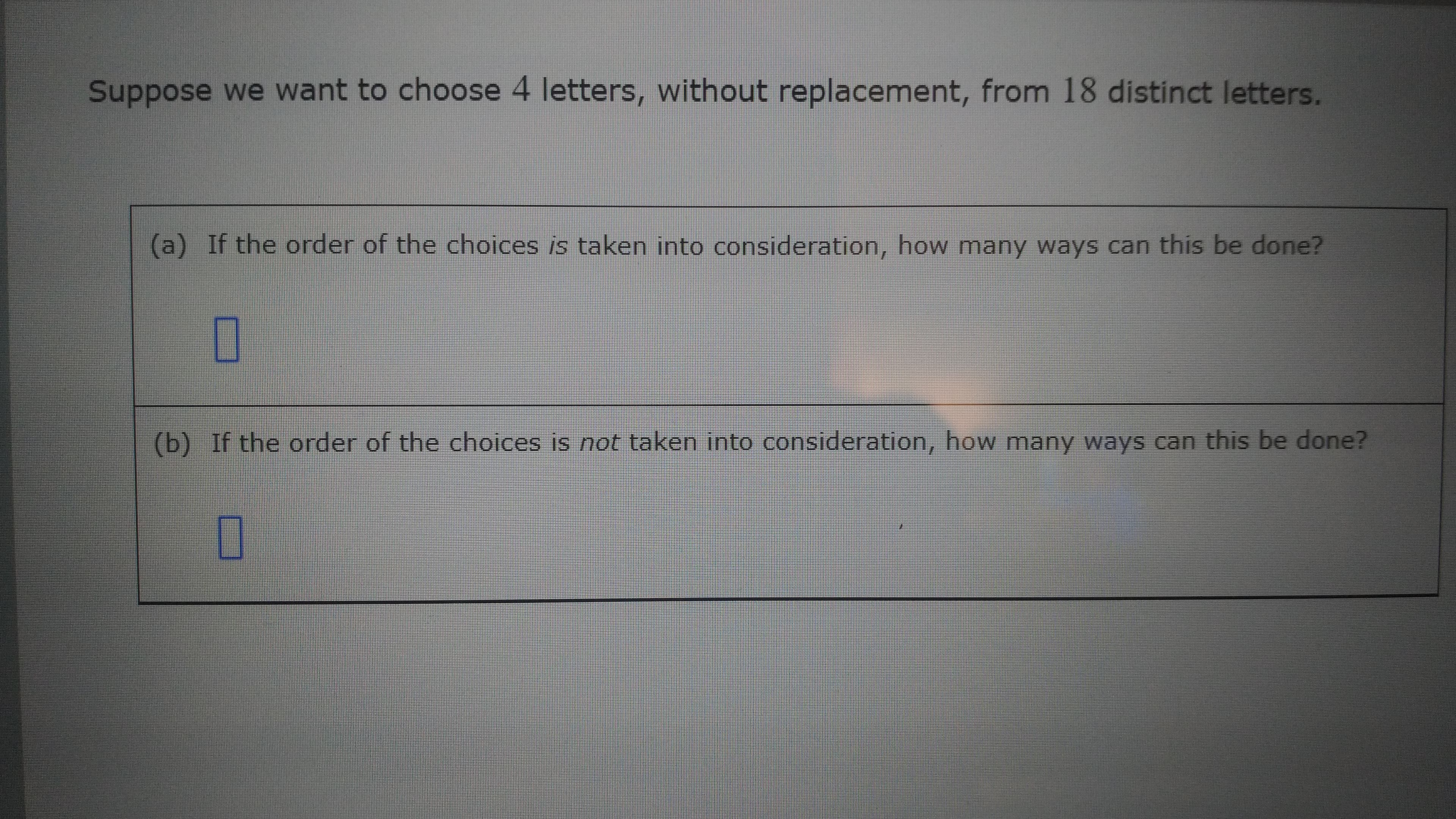 (b) If the order of the choices is not taken into consideration, how many ways can this be done?
(a) If the order of the choices is taken into consideration, how many ways can this be done?
Suppose we want to choose 4 letters, without replacement, from 18 distinct letters.
