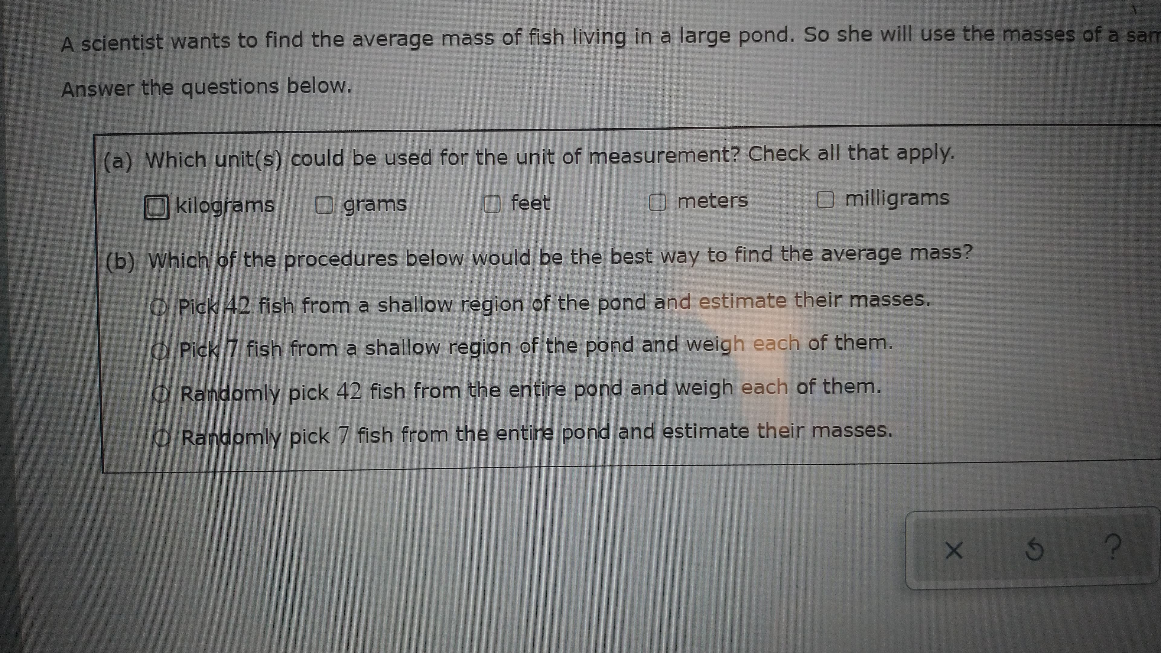 A scientist wants to find the average mass of fish living in a large pond. So she will use the masses of a sam
Answer the questions below.
a) Which unit(s) could be used for the unit of measurement? Check all that apply.
kilograms
grams
feet
meters
O milligrams
(b) Which of the procedures below would be the best way to find the average mass?
O Pick 42 fish from a shallow region of the pond and estimate their masses.
O Pick 7 fish from a shallow region of the pond and weigh each of them.
O Randomly pick 42 fish from the entire pond and weigh each of them.
O Randomly pick 7 fish from the entire pond and estimate their masses.
