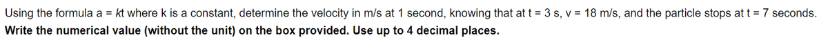 Using the formula a = kt where k is a constant, determine the velocity in m/s at 1 second, knowing that at t = 3 s, v = 18 m/s, and the particle stops at t = 7 seconds.
the numerical value (without the unit) on the box provided. Use up to 4 decimal places.
Write