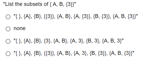 "List the subsets of {A, B, {3}}"
O "{}, {A}, {B}, {{3}}, {A, B}, {A, {3}}, {B, {3}}, {A, B, {3}}"
none
O "{}, {A}, {B}, {3}, {A, B}, {A, 3}, {B, 3}, {A, B, 3}"
O "{}, {A}, {B}, {{3}}, {A, B}, {A, 3}, {B, {3}}, {A, B, {3}}"