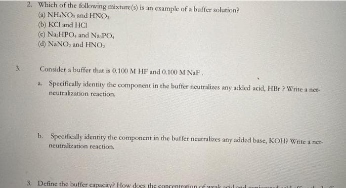 3.
2. Which of the following mixture(s) is an example of a buffer solution?
(a) NH.NO, and HNO,
(b) KCl and HCI
(c) Na₂HPO, and Na PO.
(d) NaNO₂ and HNO₂
Consider a buffer that is 0.100 M HF and 0.100 M NaF.
a. Specifically identity the component in the buffer neutralizes any added acid, HBr ? Write a net-
neutralization reaction.
b. Specifically identity the component in the buffer neutralizes any added base, KOH? Write a net-
neutralization reaction.
3. Define the buffer capacity? How does the concentration of wrak acid and confum