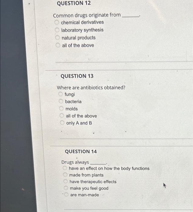 QUESTION 12
Common drugs originate from
chemical derivatives
laboratory synthesis
natural products
all of the above
000
QUESTION 13
Where are antibiotics obtained?
fungi
bacteria
molds
all of the above
only A and B
QUESTION 14
Drugs always
have an effect on how the body functions
made from plants
00
have therapeutic effects
make you feel good
are man-made