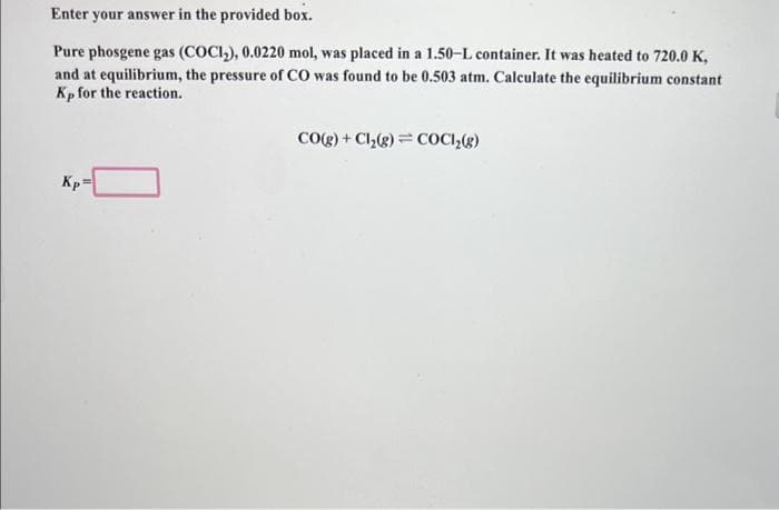 Enter your answer in the provided box.
Pure phosgene gas (COCI₂), 0.0220 mol, was placed in a 1.50-L container. It was heated to 720.0 K,
and at equilibrium, the pressure of CO was found to be 0.503 atm. Calculate the equilibrium constant
Kp for the reaction.
Kp
CO(g) + Cl₂(g) = COCI₂(g)