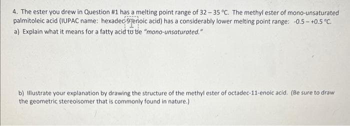 4. The ester you drew in Question #1 has a melting point range of 32-35 °C. The methyl ester of mono-unsaturated
palmitoleic acid (IUPAC name: hexadec-9enoic acid) has a considerably lower melting point range: -0.5-+0.5 °C.
a) Explain what it means for a fatty acid to the "mono-unsaturated."
b) Illustrate your explanation by drawing the structure of the methyl ester of octadec-11-enoic acid. (Be sure to draw
the geometric stereoisomer that is commonly found in nature.)