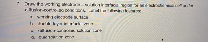 7. Draw the working electrode - solution interfacial region for an electrochemical cell under
diffusion-controlled conditions. Label the following features:
a. working electrode surface
b. double-layer interfacial zone
c. diffusion-controlled solution zone
d. bulk solution zone