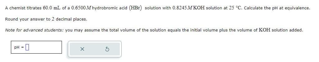 A chemist titrates 60.0 mL of a 0.6500 M hydrobromic acid (HBr) solution with 0.8245 M KOH solution at 25 °C. Calculate the pH at equivalence.
Round your answer to 2 decimal places.
Note for advanced students: you may assume the total volume of the solution equals the initial volume plus the volume of KOH solution added.
pH =