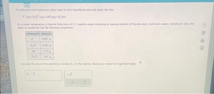 Fluoride anion and hydronium cation react to form hydrofluoric acid and water, like this:
F (aq) + H₂O (aq)-HF (aq)+H₂O(l)
At a certain temperature, a chemist finds that a 4.2 L reaction vessel containing an aqueous solution of fluoride anion, hydronium cation, hydrofluoric acid, and
water at equilibrium has the following composition:
compound
F
amount
0447
H,O
HF
HL₂0
Calculate the value of the equilibrium constant K, for this reaction. Round your answer to 2 significant digits.
0.287
3.79 E
597,
D.P
*
2
