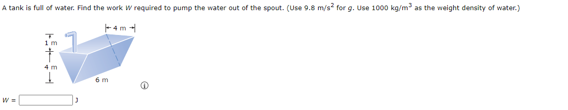 A tank is full of water. Find the work W required to pump the water out of the spout. (Use 9.8 m/s² for g. Use 1000 kg/m³ as the weight density of water.)
W =
1 m
4 m
J
6 m
4m →
i