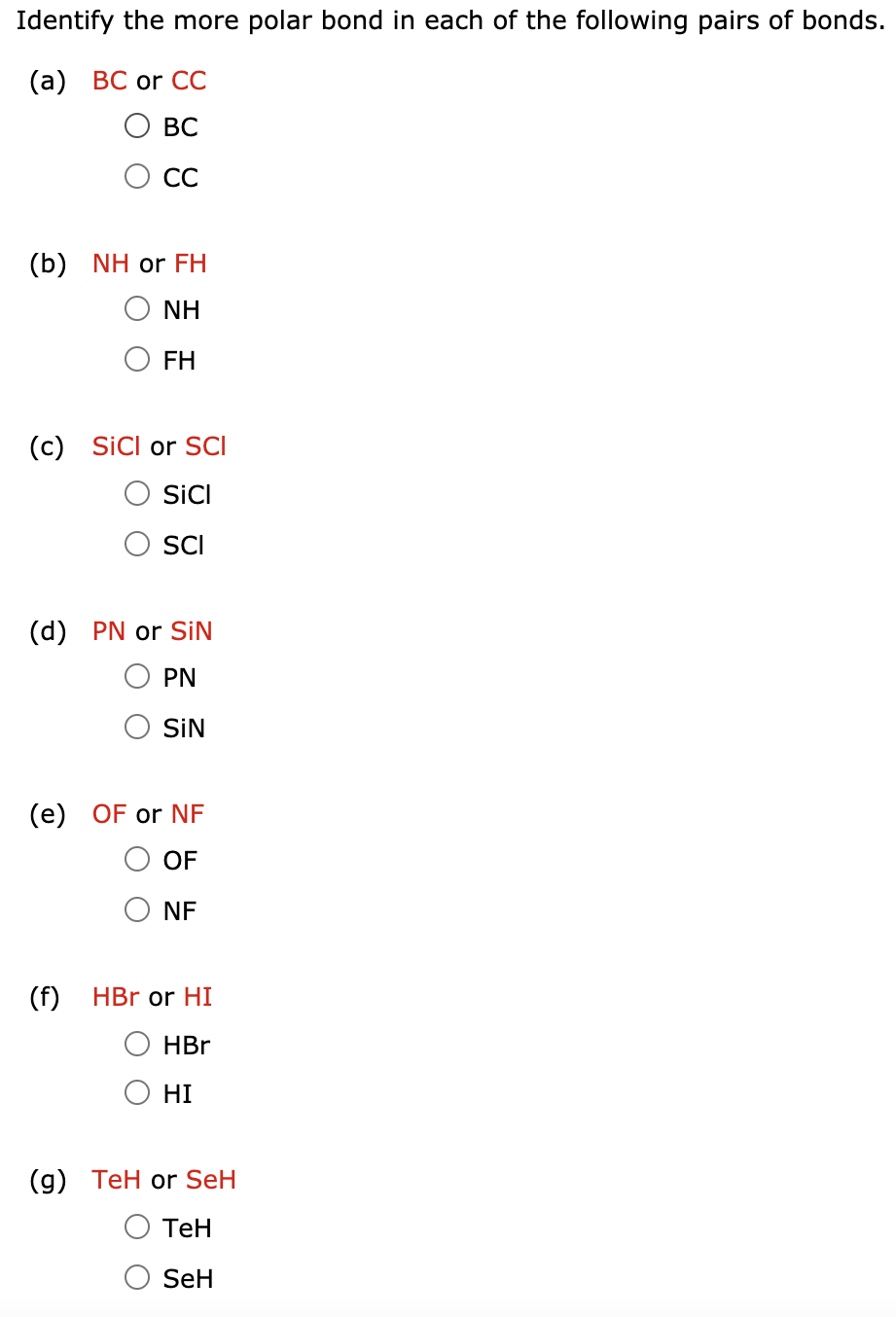 Identify the more polar bond in each of the following pairs of bonds.
(а) ВС or СС
ВС
С
(b) NH or FH
NH
FH
(c) SiCI or SCI
Sici
SCI
(d) PN or SİN
PN
SİN
(e) OF or NF
OF
NF
(f) HBr or HI
HBr
HI
(g) TeH or SeH
Тен
SeH
