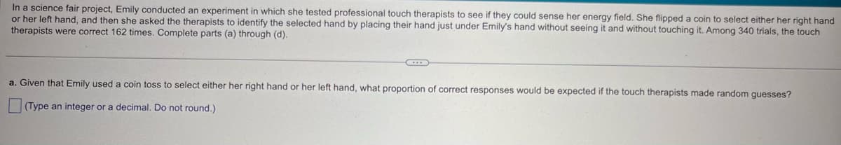 In a science fair project, Emily conducted an experiment in which she tested professional touch therapists to see if they could sense her energy field. She flipped a coin to select either her right hand
or her left hand, and then she asked the therapists to identify the selected hand by placing their hand just under Emily's hand without seeing it and without touching it. Among 340 trials, the touch
therapists were correct 162 times. Complete parts (a) through (d).
a. Given that Emily used a coin toss to select either her right hand or her left hand, what proportion of correct responses would be expected if the touch therapists made random guesses?
☐ (Type an integer or a decimal. Do not round.)