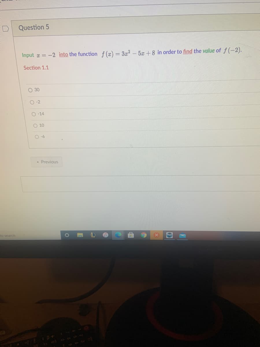 Question 5
Input = -2 into the function f (x) = 3x² – 5x +8 in order to find the value of f(-2).
Section 1.1
O 30
O-2
O -14
O 10
O -6
• Previous
no search
7600
