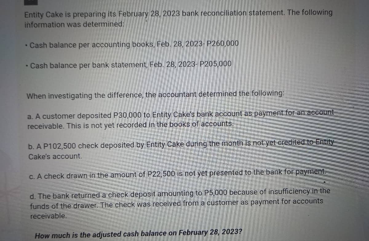 Entity Cake is preparing its February 28, 2023 bank reconciliation statement. The following
information was determined:
• Cash balance per accounting books, Feb. 28, 2023- P260,000
• Cash balance per bank statement, Feb. 28, 2023- P205,000
When investigating the difference, the accountant determined the following:
a. A customer deposited P30,000 to Entity Cake's bank account as payment for an account
receivable. This is not yet recorded in the books of accounts.
b. A P102,500 check deposited by Entity Cake during the month is not yet credited
Cake's account.
Entity
c. A check drawn in the amount of P22,500 is not yet presented to the bank for payment.
d. The bank returned a check deposit amounting to P5,000 because of insufficiency in the
funds of the drawer. The check was received from a customer as payment for accounts
receivable.
How much is the adjusted cash balance on February 28, 2023?