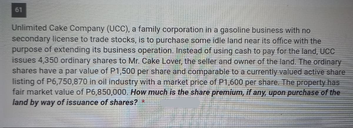 61
Unlimited Cake Company (UCC), a family corporation in a gasoline business with no
secondary license to trade stocks, is to purchase some idle land near its office with the
purpose of extending its business operation. Instead of using cash to pay for the land, UCC
issues 4,350 ordinary shares to Mr. Cake Lover, the seller and owner of the land. The ordinary
shares have a par value of P1,500 per share and comparable to a currently valued active share
listing of P6,750,870 in oil industry with a market price of P1,600 per share. The property has
fair market value of P6,850,000. How much is the share premium, if any, upon purchase of the
land by way of issuance of shares?