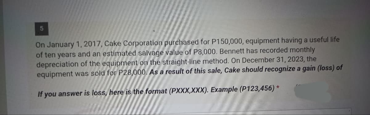 5
On January 1, 2017, Cake Corporation purchased for P150,000, equipment having a useful life
of ten years and an estimated salvage value of P8,000. Bennett has recorded monthly
depreciation of the equipment on the straight-line method. On December 31, 2023, the
equipment was sold for P28,000. As a result of this sale, Cake should recognize a gain (loss) of
If you answer is loss, here is the format (PXXX,XXX). Example (P123,456) *