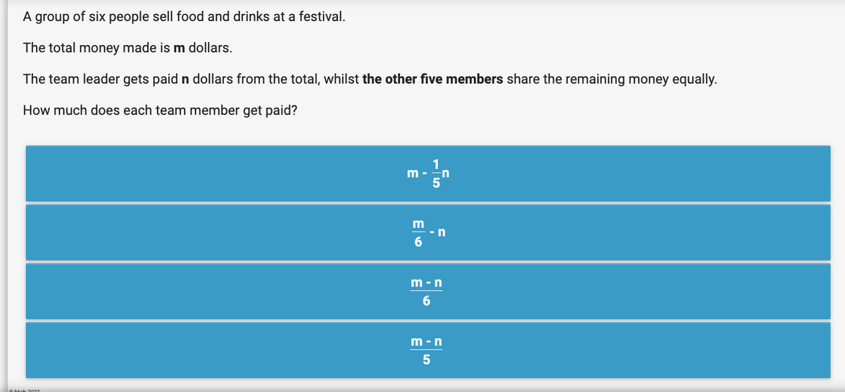 A group of six people sell food and drinks at a festival.
The total money made is m dollars.
The team leader gets paid n dollars from the total, whilst the other five members share the remaining money equally.
How much does each team member get paid?
hkoh 2022
m -n
5
m
6
-n
m-n
6
m-n
5