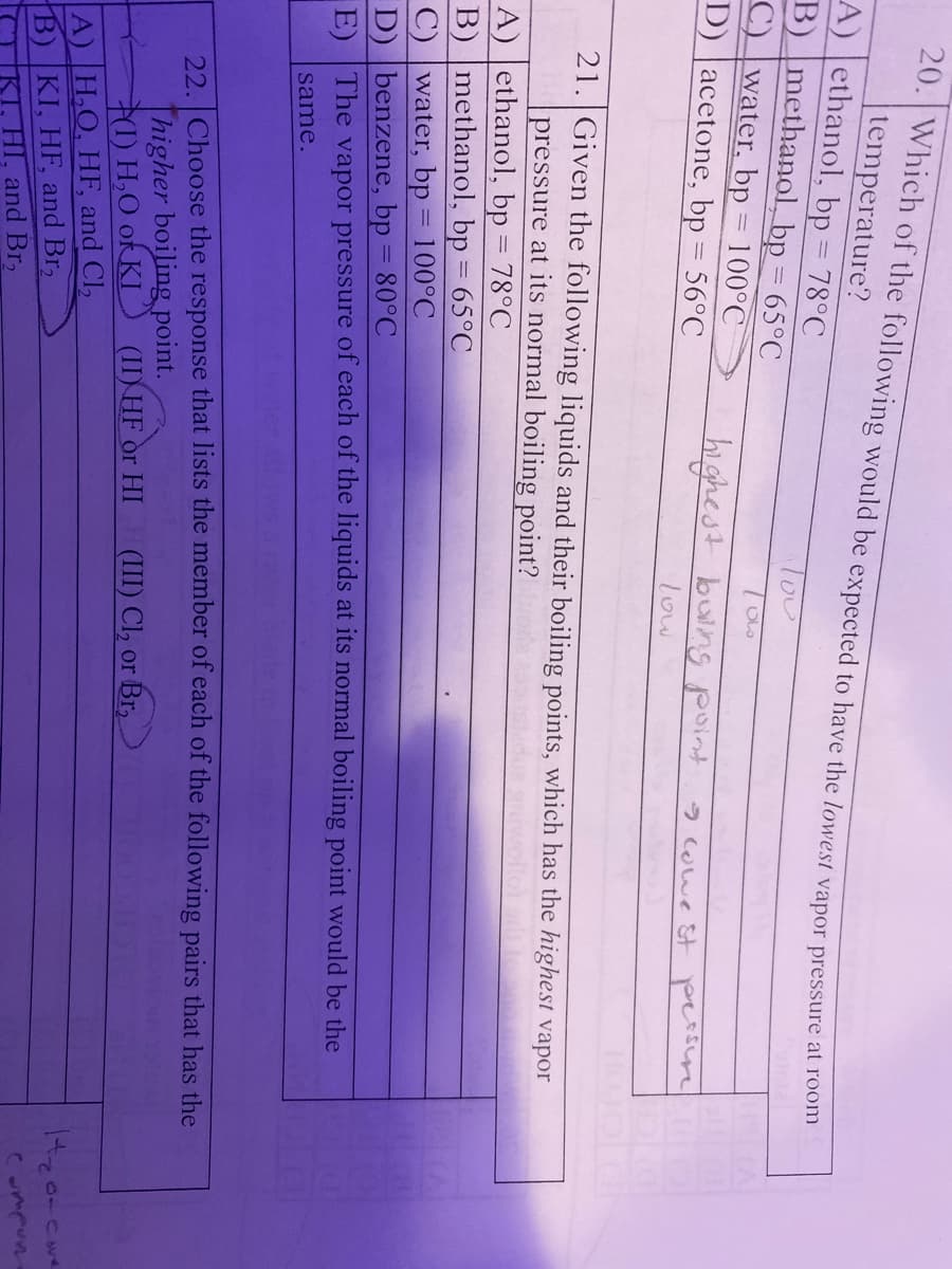 20. Which of the following would be expected to have the lowest vapor pressure at foomm
|temperature?
A) ethanol, bp = 78°C
B) methanol, bp = 65°C
Tou
%3D
C) water, bp = 100°C
%3D
D) |acetone, bp = 56°C
highest buing point
2wwe st persire
low
21. Given the following liquids and their boiling points, which has the highest vapor
pressure at its normal boiling point?
A) ethanol, bp = 78°C
B) methanol, bp = 65°C
C) |water, bp
D) benzene, bp = 80°C
E) The vapor pressure of each of the liquids at its normal boiling point would be the
100°C
same.
22 Choose the response that lists the member of each of the following pairs that has the
Thigher boiling point.
71) H,O ok KI
A) H,O, HF, and Cl,
B) KI, HF, and Br,
KT, HI, and Br,
(II) HF or HI
(III) Cl, or Br,
Compun
