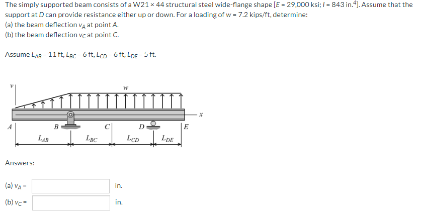 The simply supported beam consists of a W21 x 44 structural steel wide-flange shape [E = 29,000 ksi; I = 843 in.4]. Assume that the
support at D can provide resistance either up or down. For a loading of w = 7.2 kips/ft, determine:
(a) the beam deflection vĄ at point A.
(b) the beam deflection vc at point C.
Assume LAB = 11 ft, Lgc = 6 ft, LcD = 6 ft, LDE = 5 ft.
B
LẠB
LBC
LcD
LDE
Answers:
in.
(a) VA =
in.
(b) vc =
