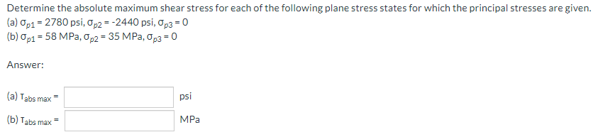 Determine the absolute maximum shear stress for each of the following plane stress states for which the principal stresses are given.
(a) Op1 = 2780 psi, Op2 = -2440 psi, op3 = 0
(b) op1 = 58 MPa, op2 = 35 MPa, Op3 = 0
Answer:
(a) Tabs max=
psi
(b) Tabs max =
MPa
