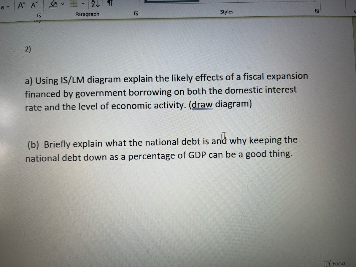 A A
a v
Paragraph
Styles
2)
a) Using IS/LM diagram explain the likely effects of a fiscal expansion
financed by government borrowing on both the domestic interest
rate and the level of economic activity. (draw diagram)
(b) Briefly explain what the national debt is and why keeping the
national debt down as a percentage of GDP can be a good thing.
D Focus
