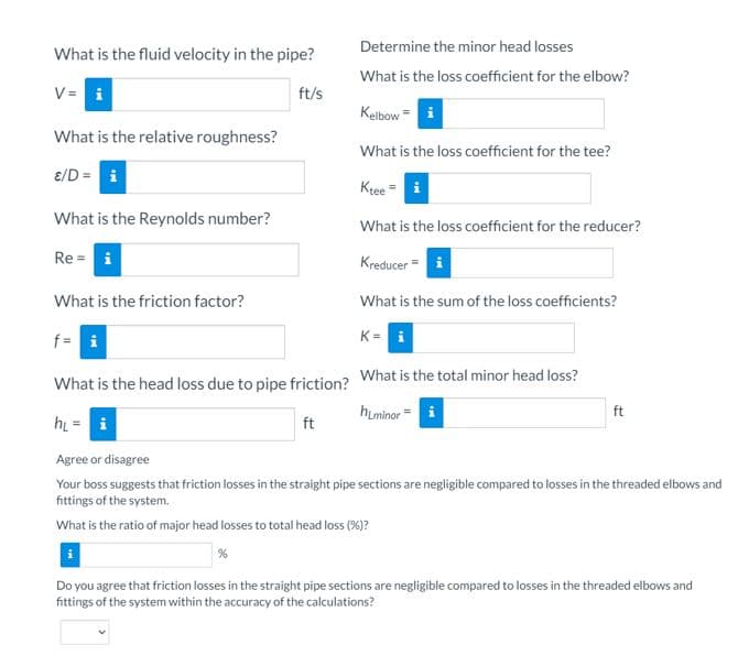 Determine the minor head losses
What is the fluid velocity in the pipe?
What is the loss coefficient for the elbow?
V = i
ft/s
Kelbow = i
What is the relative roughness?
What is the loss coefficient for the tee?
ɛ/D =
Kree
What is the Reynolds number?
What is the loss coefficient for the reducer?
Re = i
Kreducer =
What is the friction factor?
What is the sum of the loss coefficients?
f= i
K = i
What is the head loss due to pipe friction? What is the total minor head loss?
himinor =
ft
hi = i
ft
Agree or disagree
Your boss suggests that friction losses in the straight pipe sections are negligible compared to losses in the threaded elbows and
fittings of the system.
What is the ratio of major head losses to total head loss (%)?
Do you agree that friction losses in the straight pipe sections are negligible compared to losses in the threaded elbows and
fittings of the system within the accuracy of the calculations?
